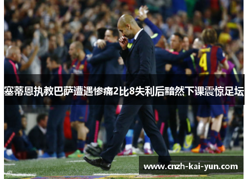 塞蒂恩执教巴萨遭遇惨痛2比8失利后黯然下课震惊足坛