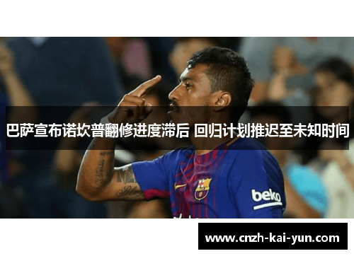 巴萨宣布诺坎普翻修进度滞后 回归计划推迟至未知时间 巴萨宣布诺坎普翻修进度滞后 回归计划推迟至未知时间