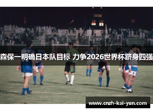 森保一明确日本队目标 力争2026世界杯跻身四强 森保一明确日本队目标 力争2026世界杯跻身四强